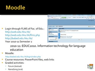 Login through FLMS of Fac. of Edu.: http://web.edu.hku.hk/ http://web.edu.hku.hk/flms.php http://babed.edu.hku.hk/ Year 2010-11 Semester 2 2010-11: EDUC2010. Information technology for language education Moodle:  http://babed.edu.hku.hk/login/index.php Course resources: PowerPoint files, web links Graded activities: Forum (textual) NanoGong (oral) 