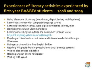 Using electronic dictionary (web-based, digital device, mobile phone) Learning grammar with computer language games Listening to English songs/audio clips downloaded to iPod, mp3 Doing exercises with Grammar eBook Learning more English outside the curriculum through Siu Sir  http://hk.myblog.yahoo.com/siu82english Reading archived and current news and international affairs through Wisenews Doing exercises with online English Builder  Reading Wikipedia (building vocabularies and sentence patterns) Writing blog entries in English Reading English online newspaper Writing with Word . 