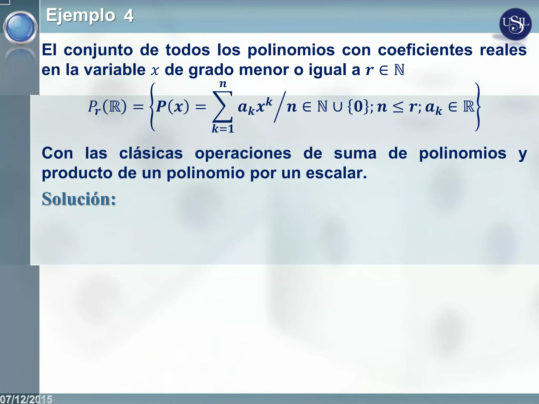 Ejemplo 4
El conjunto de todos los polinomios con coeficientes reales
en la variable 𝑥 de grado menor o igual a 𝒓 ∈ ℕ
𝑃𝒓 ℝ = 𝑷 𝒙 = 𝒂 𝒌 𝒙 𝒌
𝒏
𝒌=𝟏
𝒏 ∈ ℕ ∪ 𝟎 ; 𝒏 ≤ 𝒓; 𝒂 𝒌 ∈ ℝ
Con las clásicas operaciones de suma de polinomios y
producto de un polinomio por un escalar.
Solución:
 