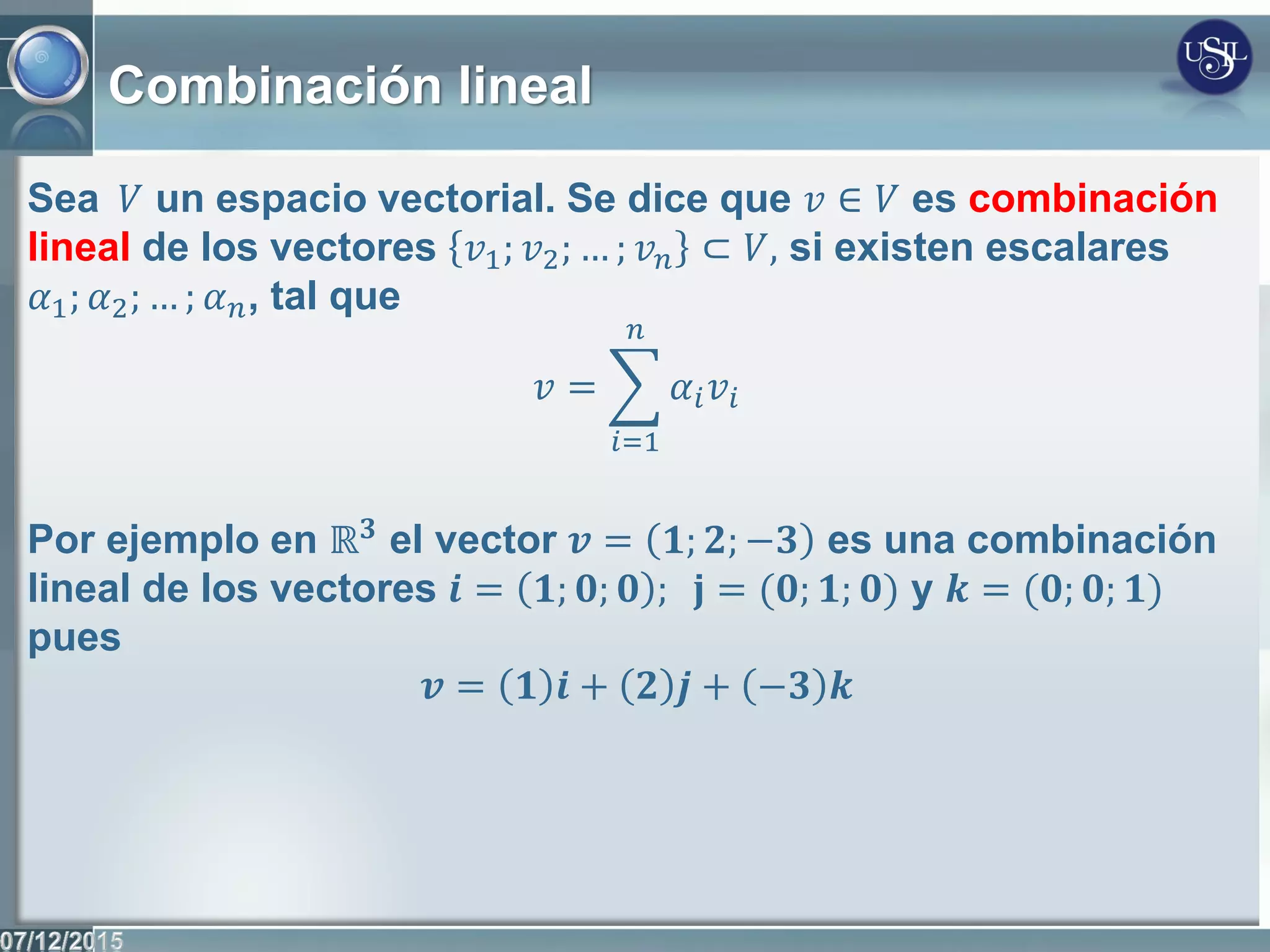 Combinación lineal
Sea 𝑉 un espacio vectorial. Se dice que 𝑣 ∈ 𝑉 es combinación
lineal de los vectores 𝑣1; 𝑣2; … ; 𝑣 𝑛 ⊂ 𝑉, si existen escalares
𝛼1; 𝛼2; … ; 𝛼 𝑛, tal que
𝑣 = 𝛼𝑖 𝑣𝑖
𝑛
𝑖=1
Por ejemplo en ℝ 𝟑 el vector 𝒗 = 𝟏; 𝟐; −𝟑 es una combinación
lineal de los vectores 𝒊 = 𝟏; 𝟎; 𝟎 ; 𝐣 = (𝟎; 𝟏; 𝟎) y 𝒌 = (𝟎; 𝟎; 𝟏)
pues
𝒗 = 𝟏 𝒊 + 𝟐 𝒋 + −𝟑 𝒌
 