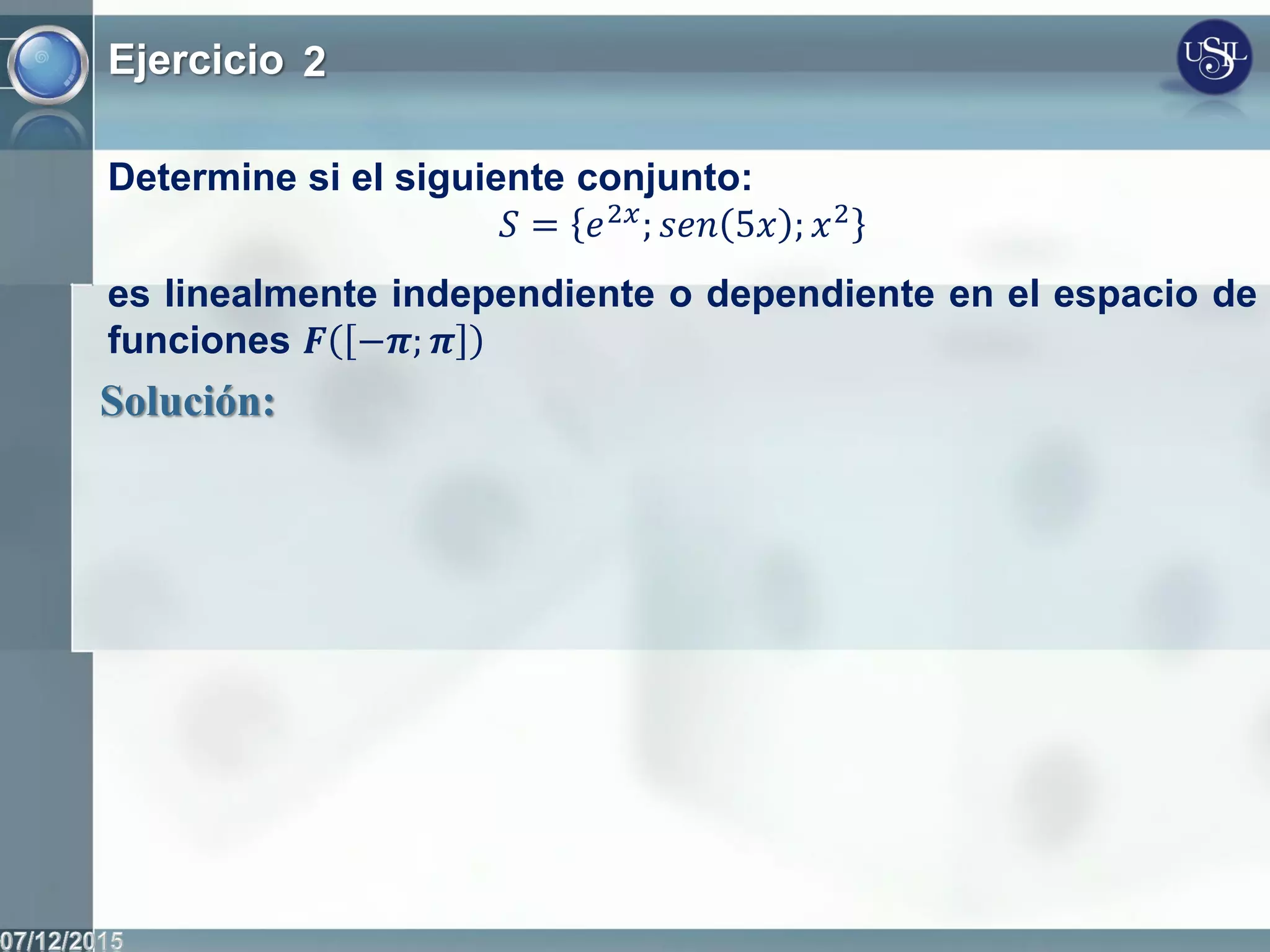 Ejercicio 2
Determine si el siguiente conjunto:
𝑆 = 𝑒2𝑥
; 𝑠𝑒𝑛 5𝑥 ; 𝑥2
es linealmente independiente o dependiente en el espacio de
funciones 𝑭 −𝝅; 𝝅
Solución:
 