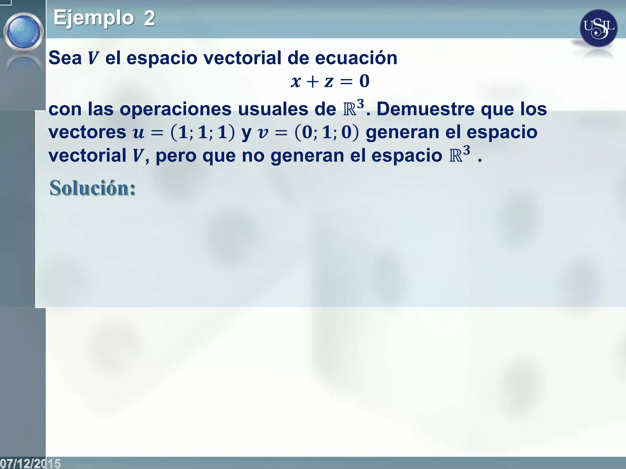 Ejemplo 2
Sea 𝑽 el espacio vectorial de ecuación
𝒙 + 𝒛 = 𝟎
con las operaciones usuales de ℝ 𝟑. Demuestre que los
vectores 𝒖 = 𝟏; 𝟏; 𝟏 y 𝒗 = 𝟎; 𝟏; 𝟎 generan el espacio
vectorial 𝑽, pero que no generan el espacio ℝ 𝟑
.
Solución:
 