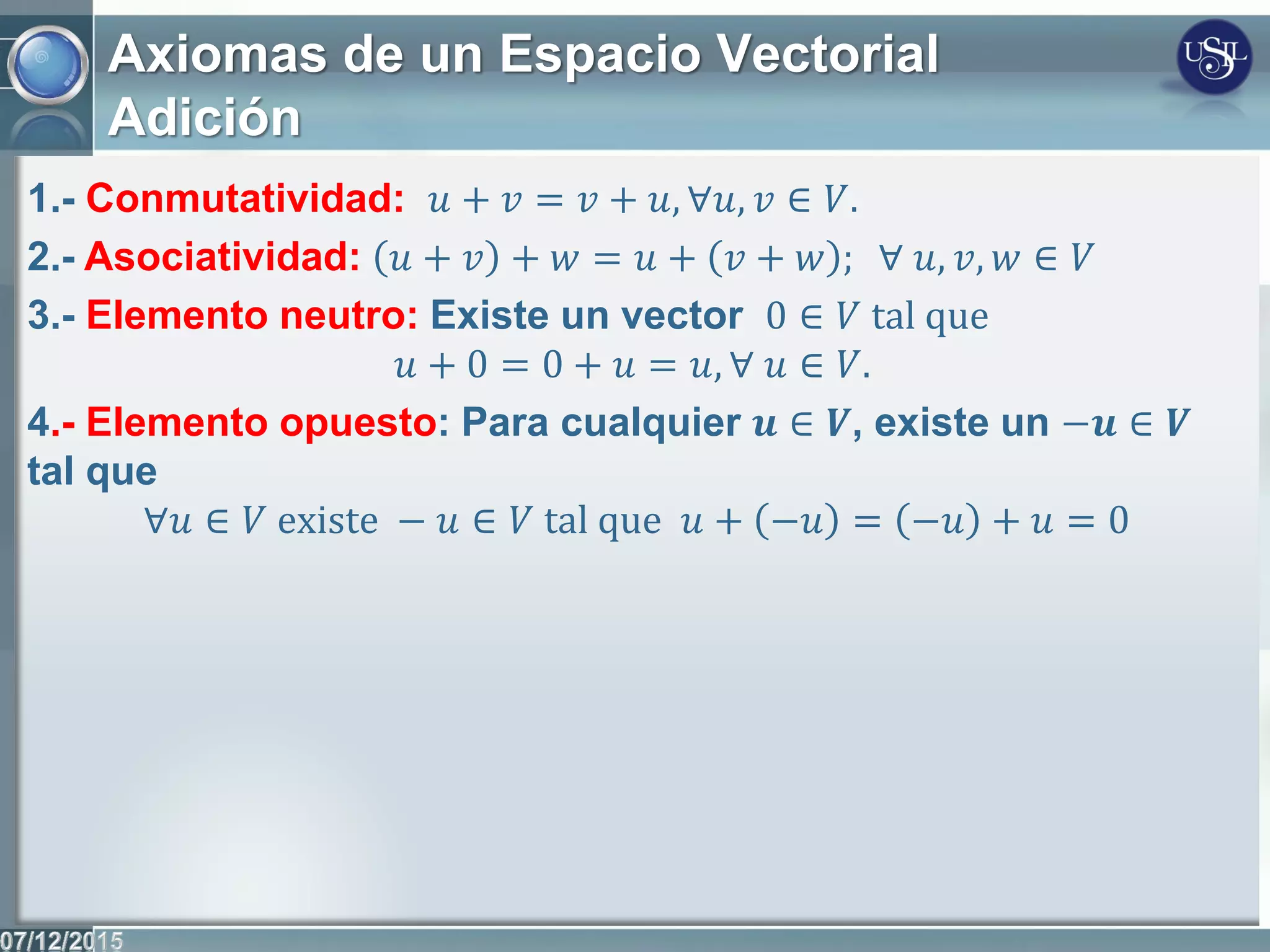 Axiomas de un Espacio Vectorial
Adición
1.- Conmutatividad: 𝑢 + 𝑣 = 𝑣 + 𝑢, ∀𝑢, 𝑣 ∈ 𝑉.
2.- Asociatividad: 𝑢 + 𝑣 + 𝑤 = 𝑢 + 𝑣 + 𝑤 ; ∀ 𝑢, 𝑣, 𝑤 ∈ 𝑉
3.- Elemento neutro: Existe un vector 0 ∈ 𝑉 tal que
𝑢 + 0 = 0 + 𝑢 = 𝑢, ∀ 𝑢 ∈ 𝑉.
4.- Elemento opuesto: Para cualquier 𝒖 ∈ 𝑽, existe un −𝒖 ∈ 𝑽
tal que
∀𝑢 ∈ 𝑉 existe − 𝑢 ∈ 𝑉 tal que 𝑢 + −𝑢 = −𝑢 + 𝑢 = 0
 