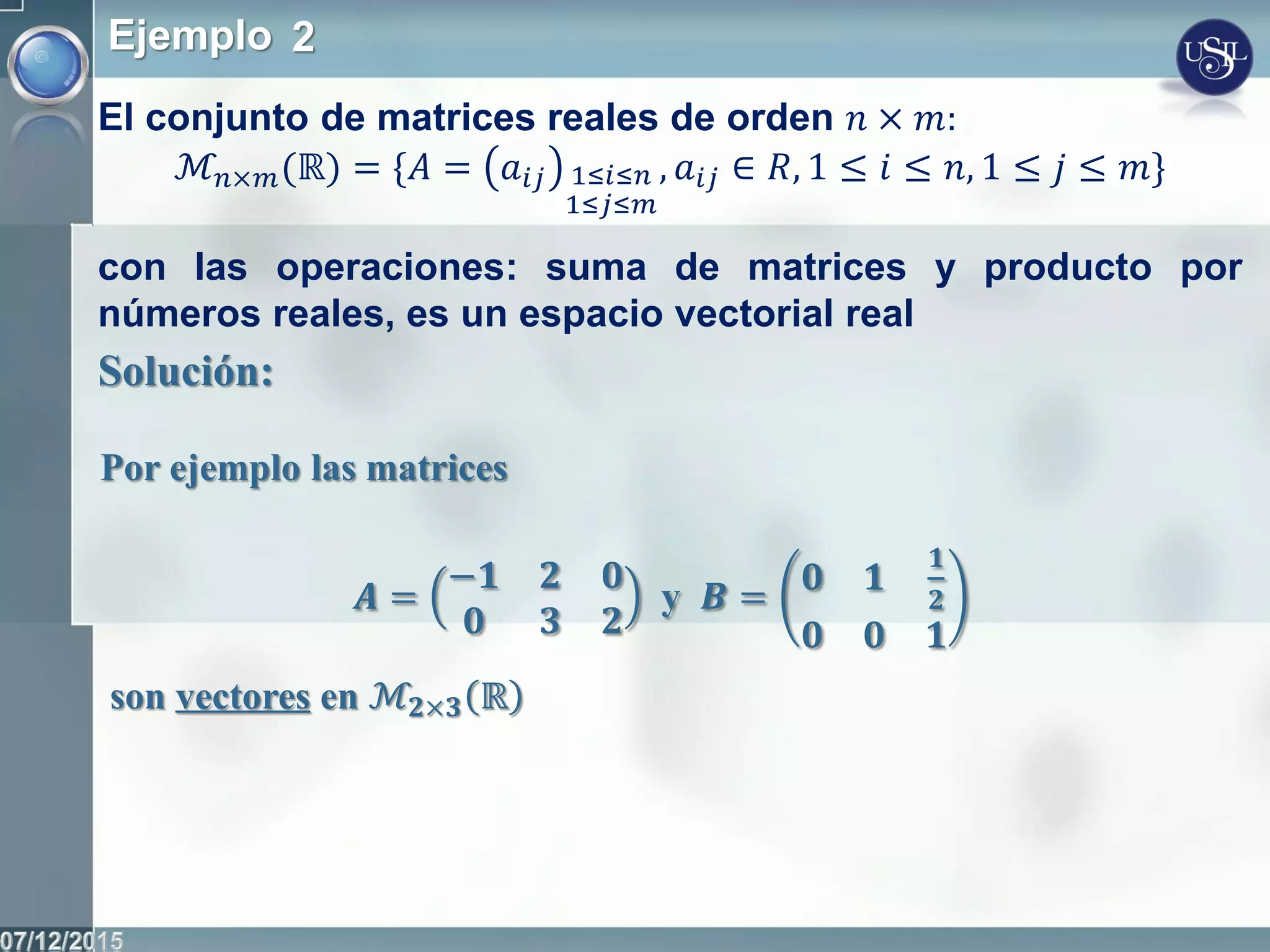 Ejemplo 2
El conjunto de matrices reales de orden 𝑛 × 𝑚:
ℳ𝑛×𝑚(ℝ) = *𝐴 = 𝑎𝑖𝑗 1≤𝑖≤𝑛
1≤𝑗≤𝑚
, 𝑎𝑖𝑗 ∈ 𝑅, 1 ≤ 𝑖 ≤ 𝑛, 1 ≤ 𝑗 ≤ 𝑚+
con las operaciones: suma de matrices y producto por
números reales, es un espacio vectorial real
Solución:
Por ejemplo las matrices
𝑨 =
−𝟏 𝟐 𝟎
𝟎 𝟑 𝟐
y 𝑩 = 𝟎 𝟏
𝟏
𝟐
𝟎 𝟎 𝟏
son vectores en ℳ𝟐×𝟑 ℝ
 