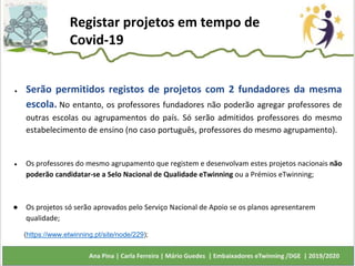 ● Serão permitidos registos de projetos com 2 fundadores da mesma
escola. No entanto, os professores fundadores não poderão agregar professores de
outras escolas ou agrupamentos do país. Só serão admitidos professores do mesmo
estabelecimento de ensino (no caso português, professores do mesmo agrupamento).
● Os professores do mesmo agrupamento que registem e desenvolvam estes projetos nacionais não
poderão candidatar-se a Selo Nacional de Qualidade eTwinning ou a Prémios eTwinning;
● Os projetos só serão aprovados pelo Serviço Nacional de Apoio se os planos apresentarem
qualidade;
Registar projetos em tempo de
Covid-19
(https://www.etwinning.pt/site/node/229);
 