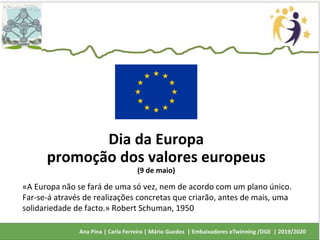 Dia da Europa
promoção dos valores europeus
(9 de maio)
«A Europa não se fará de uma só vez, nem de acordo com um plano único.
Far-se-á através de realizações concretas que criarão, antes de mais, uma
solidariedade de facto.» Robert Schuman, 1950
 