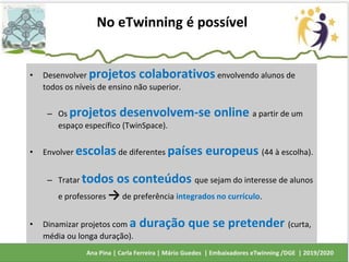 • Desenvolver projetos colaborativos envolvendo alunos de
todos os níveis de ensino não superior.
– Os projetos desenvolvem-se online a partir de um
espaço específico (TwinSpace).
• Envolver escolas de diferentes países europeus (44 à escolha).
– Tratar todos os conteúdos que sejam do interesse de alunos
e professores → de preferência integrados no currículo.
• Dinamizar projetos com a duração que se pretender (curta,
média ou longa duração).
No eTwinning é possível
 