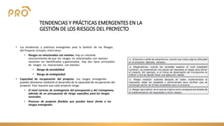 TENDENCIAS Y PRÁCTICAS EMERGENTES EN LA
GESTIÓN DE LOS RIESGOS DEL PROYECTO
• Las tendencias y prácticas emergentes para la Gestión de los Riesgos
del Proyecto incluyen, entre otras:
• Riesgos no relacionados con eventos. Hay un creciente
reconocimiento de que los riesgos no relacionados con eventos
necesitan ser identificados y gestionados. Hay dos tipos principales
de riesgos no relacionados con eventos:
• Riesgo de variabilidad
• Riesgo de ambigüedad
• Capacidad de recuperación del proyecto. Los riesgos emergentes
pueden afrontarse mediante el desarrollo de la capacidad de recuperación del
proyecto. Esto requiere que cada proyecto tenga:
• El nivel correcto de contingencia del presupuesto y del cronograma,
además de un presupuesto de riesgo específico para los riesgos
conocidos.
• Procesos de proyecto flexibles que puedan hacer frente a los
riesgos emergentes.
 