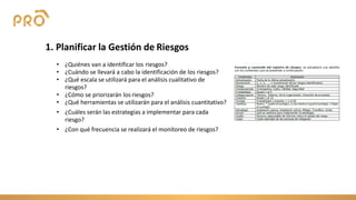 1. Planificar la Gestión de Riesgos
• ¿Quiénes van a identificar los riesgos?
• ¿Cuándo se llevará a cabo la identificación de los riesgos?
• ¿Qué escala se utilizará para el análisis cualitativo de
riesgos?
• ¿Cómo se priorizarán los riesgos?
• ¿Qué herramientas se utilizarán para el análisis cuantitativo?
• ¿Cuáles serán las estrategias a implementar para cada
riesgo?
• ¿Con qué frecuencia se realizará el monitoreo de riesgos?
 