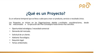 ¿Qué es un Proyecto?
Es un esfuerzo temporal que se lleva a cabo para crear un producto, servicio o resultado único.
Los Proyectos se inician en las Organizaciones debido a múltiples consideraciones, desde
las relacionadas a la ejecución del Plan Estratégico hasta temas mas sencillos.
• Oportunidad estratégica / necesidad comercial
• Demanda del mercado.
• Solicitud de un cliente.
• Adelanto Tecnológico.
• Requisito legal.
• Temas ambientales
 