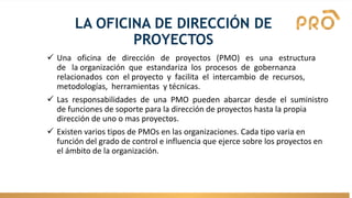 LA OFICINA DE DIRECCIÓN DE
PROYECTOS
✓ Una oficina de dirección de proyectos (PMO) es una estructura
de la organización que estandariza los procesos de gobernanza
relacionados con el proyecto y facilita el intercambio de recursos,
metodologías, herramientas y técnicas.
✓ Las responsabilidades de una PMO pueden abarcar desde el suministro
de funciones de soporte para la dirección de proyectos hasta la propia
dirección de uno o mas proyectos.
✓ Existen varios tipos de PMOs en las organizaciones. Cada tipo varia en
función del grado de control e influencia que ejerce sobre los proyectos en
el ámbito de la organización.
 