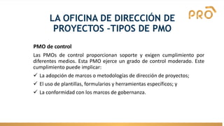 LA OFICINA DE DIRECCIÓN DE
PROYECTOS –TIPOS DE PMO
PMO de control
Las PMOs de control proporcionan soporte y exigen cumplimiento por
diferentes medios. Esta PMO ejerce un grado de control moderado. Este
cumplimiento puede implicar:
✓ La adopción de marcos o metodologías de dirección de proyectos;
✓ El uso de plantillas, formularios y herramientas específicos; y
✓ La conformidad con los marcos de gobernanza.
 
