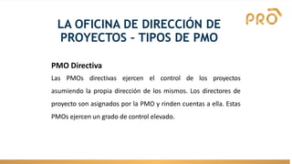 LA OFICINA DE DIRECCIÓN DE
PROYECTOS – TIPOS DE PMO
PMO Directiva
Las PMOs directivas ejercen el control de los proyectos
asumiendo la propia dirección de los mismos. Los directores de
proyecto son asignados por la PMO y rinden cuentas a ella. Estas
PMOs ejercen un grado de control elevado.
 