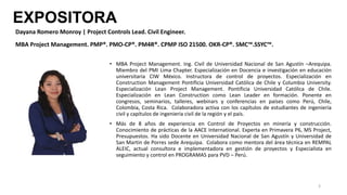 EXPOSITORA
• MBA Project Management. Ing. Civil de Universidad Nacional de San Agustín –Arequipa.
Miembro del PMI Lima Chapter. Especialización en Docencia e investigación en educación
universitaria CIW México. Instructora de control de proyectos. Especialización en
Construction Management Pontificia Universidad Católica de Chile y Columbia University.
Especialización Lean Project Management. Pontificia Universidad Católica de Chile.
Especialización en Lean Construction como Lean Leader en formación. Ponente en
congresos, seminarios, talleres, webinars y conferencias en países como Perú, Chile,
Colombia, Costa Rica. Colaboradora activa con los capítulos de estudiantes de ingeniería
civil y capítulos de ingeniería civil de la región y el país.
• Más de 8 años de experiencia en Control de Proyectos en minería y construcción.
Conocimiento de prácticas de la AACE International. Experta en Primavera P6, MS Project,
Presupuestos. Ha sido Docente en Universidad Nacional de San Agustín y Universidad de
San Martin de Porres sede Arequipa. Colabora como mentora del área técnica en REMPAL
ALEIC, actual consultora e implementadora en gestión de proyectos y Especialista en
seguimiento y control en PROGRAMAS para PVD – Perú.
3
Dayana Romero Monroy | Project Controls Lead. Civil Engineer.
MBA Project Management. PMP®. PMO-CP®. PM4R®. CPMP ISO 21500. OKR-CP®. SMC™.SSYC™.
 