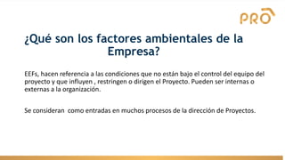 ¿Qué son los factores ambientales de la
Empresa?
EEFs, hacen referencia a las condiciones que no están bajo el control del equipo del
proyecto y que influyen , restringen o dirigen el Proyecto. Pueden ser internas o
externas a la organización.
Se consideran como entradas en muchos procesos de la dirección de Proyectos.
 