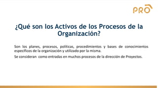 ¿Qué son los Activos de los Procesos de la
Organización?
Son los planes, procesos, políticas, procedimientos y bases de conocimientos
específicos de la organización y utilizado por la misma.
Se consideran como entradas en muchos procesos de la dirección de Proyectos.
 