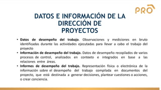 DATOS E INFORMACIÓN DE LA
DIRECCIÓN DE
PROYECTOS
• Datos de desempeño del trabajo. Observaciones y mediciones en bruto
identificadas durante las actividades ejecutadas para llevar a cabo el trabajo del
proyecto
• Información de desempeño del trabajo. Datos de desempeño recopilados de varios
procesos de control, analizados en contexto e integrados en base a las
relaciones entre áreas.
• Informes de desempeño del trabajo. Representación física o electrónica de la
información sobre el desempeño del trabajo compilada en documentos del
proyecto, que está destinada a generar decisiones, plantear cuestiones o acciones,
o crear conciencia.
 