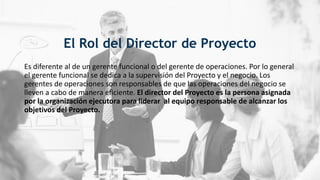 El Rol del Director de Proyecto
Es diferente al de un gerente funcional o del gerente de operaciones. Por lo general
el gerente funcional se dedica a la supervisión del Proyecto y el negocio. Los
gerentes de operaciones son responsables de que las operaciones del negocio se
lleven a cabo de manera eficiente. El director del Proyecto es la persona asignada
por la organización ejecutora para liderar al equipo responsable de alcanzar los
objetivos del Proyecto.
 