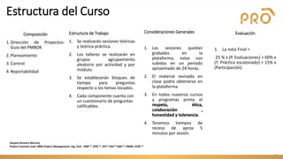 Evaluación
1. La nota Final =
25 % x (P. Evaluaciones) + 60% x
(T. Práctico escalonado) + 15% x
(Participación)
4
Estructura del Curso
Consideraciones Generales
1. Las sesiones quedan
grabadas en la
plataforma, estas son
subidas en un periodo
aproximado de 24 horas.
2. El material revisado en
clase podrá obtenerse en
la plataforma.
3. En todos nuestros cursos
y programas prima el
respeto, ética,
colaboración ,
honestidad y tolerancia.
4. Tenemos tiempos de
receso de aprox 5
minutos por sesión.
Estructura de Trabajo
1. Se realizarán sesiones teóricas
y teórica-práctica.
2. Los talleres se realizarán en
grupos agrupamiento
aleatorio por actividad y por
módulo.
3. Se establecerán bloques de
tiempo para preguntas
respecto a los temas tocados.
4. Cada componente cuenta con
un cuestionario de preguntas
calificables.
Composición
1.Dirección de Proyectos-
Guía del PMBOK
2.Planeamiento
3.Control
4.Reportabilidad
Dayana Romero Monroy
Project Controls Lead. MBA Project Management. Ing. Civil . PMP ®. SFPC ®. SFC™ SDC™ SMC™. PM4R. SSYB ™
 