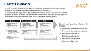 Describe de manera detallada los entregables del proyecto y el trabajo necesarios para crearlos
Definir el alcance debe detallar qué incluye y qué no incluye el proyecto.
No siempre todos los requisitos recopilados formarán parte del alcance final, por lo que durante
el proceso de definir el alcance será fundamental seleccionar los requisitos finales y lograr un
entendimiento común del alcance detallado con los interesados claves del proyecto.
3.-Definir el Alcance
• Contenidos del enunciado del alcance del
proyecto:
– Descripción del alcance del producto
– Criterios de aceptación del producto
– Entregables del proyecto
– Exclusiones del proyecto
– Restricciones del proyecto
– Supuestos del proyecto
 