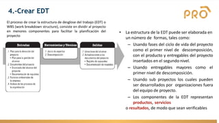 El proceso de crear la estructura de desglose del trabajo (EDT) o
WBS (work breakdown structure), consiste en dividir al proyecto
en menores componentes para facilitar la planificación del
proyecto
4.-Crear EDT
• La estructura de la EDT puede ser elaborada en
un número de formas, tales como:
– Usando fases del ciclo de vida del proyecto
como el primer nivel de descomposición,
con el producto y entregables del proyecto
insertados en el segundo nivel.
– Usando entregables mayores como el
primer nivel de descomposición.
– Usando sub proyectos los cuales pueden
ser desarrollados por organizaciones fuera
del equipo de proyecto.
– Los componentes de la EDT representan
productos, servicios
o resultados, de modo que sean verificables
 