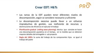 Crear EDT: H&Ts
• Las ramas de la EDT pueden tener diferentes niveles de
descomposición, según se considere necesario y suficiente
• La descomposición excesiva puede
improductivo de gestión, uso ineficiente
llevar a un esfuerzo
de recursos y
disminuciones de eficiencia en ejecutar el trabajo
• Planificación gradual (rolling wave planning): técnica que consiste en hacer
una descomposición paulatina en el tiempo, en la medida que se obtienen
mayores detalles del entregable o sub proyecto
• Regla del 100%: la suma del trabajo de los componentes hijos es igual al
trabajo del padre
 