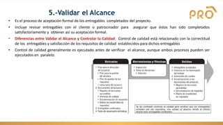 5.-Validar el Alcance
• Es el proceso de aceptación formal de los entregables completados del proyecto.
• Incluye revisar entregables con el cliente o patrocinador para asegurar que éstos han sido completados
satisfactoriamente y obtener así su aceptación formal.
• Diferencias entre Validar el Alcance y Controlar la Calidad: Control de calidad está relacionado con la correctitud
de los entregables y satisfacción de los requisitos de calidad establecidos para dichos entregables
• Control de calidad generalmente es ejecutado antes de verificar el alcance, aunque ambos procesos pueden ser
ejecutados en paralelo.
 