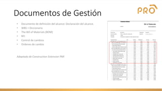 Documentos de Gestión
• Documento de definición del alcance: Declaración del alcance.
• WBS + Diccionario
• The Bill of Materials (BOM)
• RFI
• Control de cambios
• Ordenes de cambio
Adaptado de Construction Extension PMI
 