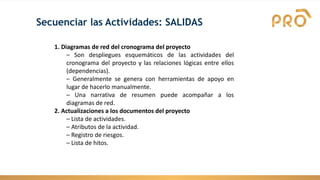 Secuenciar las Actividades: SALIDAS
1. Diagramas de red del cronograma del proyecto
– Son despliegues esquemáticos de las actividades del
cronograma del proyecto y las relaciones lógicas entre ellos
(dependencias).
– Generalmente se genera con herramientas de apoyo en
lugar de hacerlo manualmente.
– Una narrativa de resumen puede acompañar a los
diagramas de red.
2. Actualizaciones a los documentos del proyecto
– Lista de actividades.
– Atributos de la actividad.
– Registro de riesgos.
– Lista de hitos.
 