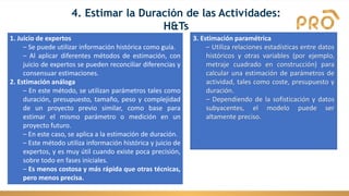 4. Estimar la Duración de las Actividades:
H&Ts
1. Juicio de expertos
– Se puede utilizar información histórica como guía.
– Al aplicar diferentes métodos de estimación, con
juicio de expertos se pueden reconciliar diferencias y
consensuar estimaciones.
2. Estimación análoga
– En este método, se utilizan parámetros tales como
duración, presupuesto, tamaño, peso y complejidad
de un proyecto previo similar, como base para
estimar el mismo parámetro o medición en un
proyecto futuro.
– En este caso, se aplica a la estimación de duración.
– Este método utiliza información histórica y juicio de
expertos, y es muy útil cuando existe poca precisión,
sobre todo en fases iniciales.
– Es menos costosa y más rápida que otras técnicas,
pero menos precisa.
3. Estimación paramétrica
– Utiliza relaciones estadísticas entre datos
históricos y otras variables (por ejemplo,
metraje cuadrado en construcción) para
calcular una estimación de parámetros de
actividad, tales como coste, presupuesto y
duración.
– Dependiendo de la sofisticación y datos
subyacentes, el modelo puede ser
altamente preciso.
 