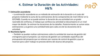 7. Estimación ascendente
– La estimación ascendente es un método de estimación de la duración o el costo del
proyecto mediante la suma de las estimaciones de los componentes de nivel inferior en la
EDT/WBS. Cuando no se puede estimar la duración de una actividad con un grado
razonable de confianza, el trabajo que conlleva esa actividad se descompone en un nivel
mayor de detalle. Se estiman las duraciones de los detalles. Posteriormente se suman estas
estimaciones y se genera una cantidad total para cada una de las duraciones de la
actividad.
8. Reuniones Sprint
– También se pueden realizar estimaciones sobre la cantidad de reservas de gestión del
cronograma para el proyecto. Las reservas de gestión son cantidades específicas del
presupuesto del proyecto que se retienen por razones de control de gestión y que se
reservan para cubrir trabajo no previsto dentro del alcance del proyecto.
4. Estimar la Duración de las Actividades:
H&Ts
 