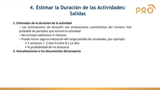 1. Estimados de la duración de la actividad
– Las estimaciones de duración son evaluaciones cuantitativas del número más
probable de períodos que tomará la actividad
– No incluyen adelantos ni retrasos
– Puede incluir alguna indicación del rango posible de resultados, por ejemplo:
• 2 semanas +- 2 días entre 8 y 12 días
• % probabilidad de no atrasarse
2. Actualizaciones a los documentos del proyecto
4. Estimar la Duración de las Actividades:
Salidas
 