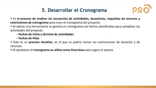 5. Desarrollar el Cronograma
• Es el proceso de analizar las secuencias de actividades, duraciones, requisitos de recursos y
restricciones de cronograma para crear el cronograma del proyecto.
• Al aplicar una herramienta se genera un cronograma con fechas planificadas para completar las
actividades del proyecto.
– Fechas de inicio y término de actividades
– Fechas de hitos
• Este es un proceso iterativo, en el que se podría revisar las estimaciones de duración y de
recursos.
• Al aprobarse el cronograma se utiliza como línea base para seguir el avance.
 
