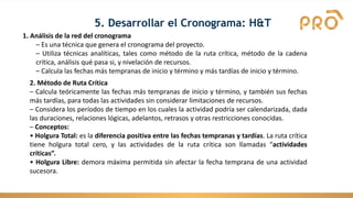 1. Análisis de la red del cronograma
– Es una técnica que genera el cronograma del proyecto.
– Utiliza técnicas analíticas, tales como método de la ruta crítica, método de la cadena
crítica, análisis qué pasa si, y nivelación de recursos.
– Calcula las fechas más tempranas de inicio y término y más tardías de inicio y término.
2. Método de Ruta Crítica
– Calcula teóricamente las fechas más tempranas de inicio y término, y también sus fechas
más tardías, para todas las actividades sin considerar limitaciones de recursos.
– Considera los períodos de tiempo en los cuales la actividad podría ser calendarizada, dada
las duraciones, relaciones lógicas, adelantos, retrasos y otras restricciones conocidas.
– Conceptos:
• Holgura Total: es la diferencia positiva entre las fechas tempranas y tardías. La ruta crítica
tiene holgura total cero, y las actividades de la ruta crítica son llamadas “actividades
críticas”.
• Holgura Libre: demora máxima permitida sin afectar la fecha temprana de una actividad
sucesora.
5. Desarrollar el Cronograma: H&T
 