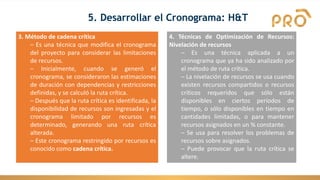 3. Método de cadena crítica
– Es una técnica que modifica el cronograma
del proyecto para considerar las limitaciones
de recursos.
– Inicialmente, cuando se generó el
cronograma, se consideraron las estimaciones
de duración con dependencias y restricciones
definidas, y se calculó la ruta crítica.
– Después que la ruta crítica es identificada, la
disponibilidad de recursos son ingresadas y el
cronograma limitado por recursos es
determinado, generando una ruta crítica
alterada.
– Este cronograma restringido por recursos es
conocido como cadena crítica.
4. Técnicas de Optimización de Recursos:
Nivelación de recursos
– Es una técnica aplicada a un
cronograma que ya ha sido analizado por
el método de ruta crítica.
– La nivelación de recursos se usa cuando
existen recursos compartidos o recursos
críticos requeridos que sólo están
disponibles en ciertos períodos de
tiempo, o sólo disponibles en tiempo en
cantidades limitadas, o para mantener
recursos asignados en un % constante.
– Se usa para resolver los problemas de
recursos sobre asignados.
– Puede provocar que la ruta crítica se
altere.
5. Desarrollar el Cronograma: H&T
 