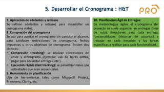 7. Aplicación de adelantos y retrasos
Se refinan adelantos y retrasos para desarrollar un
cronograma viable.
8. Compresión del cronograma
Se usa para acortar el cronograma sin cambiar el alcance,
para satisfacer restricciones de cronograma, fechas
impuestas u otros objetivos de cronograma. Existen dos
técnicas:
• Compresión (crashing): se analizan concesiones de
coste y cronograma (ejemplo: uso de horas extras,
pagar para adelantar entregas, etc.).
• Ejecución rápida (fast tracking): se paralelizan fases y/o
actividades que eran secuenciales.
9. Herramienta de planificación
Uso de herramientas tales como Microsoft Project,
Primavera, Clarity, etc.
10. Planificación Ágil de Entregas:
En metodologías ágiles el cronograma del
proyecto se suele organizar en entregas (hoja
de ruta), iteraciones para cada entrega,
funcionalidades (historias de usuarios) a
trabajar en cada iteración y las tareas
específicas a realizar para cada funcionalidad.
5. Desarrollar el Cronograma : H&T
 