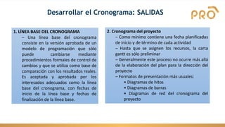 Desarrollar el Cronograma: SALIDAS
1. LÍNEA BASE DEL CRONOGRAMA
– Una línea base del cronograma
consiste en la versión aprobada de un
modelo de programación que sólo
puede cambiarse mediante
procedimientos formales de control de
cambios y que se utiliza como base de
comparación con los resultados reales.
Es aceptada y aprobada por los
interesados adecuados como la línea
base del cronograma, con fechas de
inicio de la línea base y fechas de
finalización de la línea base.
2. Cronograma del proyecto
– Como mínimo contiene una fecha planificadas
de inicio y de término de cada actividad
– Hasta que se asignen los recursos, la carta
gantt es sólo preliminar
– Generalmente este proceso no ocurre más allá
de la elaboración del plan para la dirección del
proyecto
– Formatos de presentación más usuales:
• Diagramas de hitos
• Diagramas de barras
• Diagramas de red del cronograma del
proyecto
 
