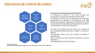 Estructura de control de costos
Gestión
de la
mano de
obra
Fases y
partidas
Gestión
de
equipos
Gestión
de
materiales
Gestión
de costos
indirectos
Gestión de
subcontratos
¿Para qué sirve la estructura de control de costos?
La estructura de control es “una matriz resumen del
presupuesto”, compuesta por partidas de control y fases.
Las partidas de control son una agrupación de las partidas
presupuestales, por ejemplo, si el presupuesto tiene 1000
partidas presupuestales, designaremos 25 partidas de control
que agruparán todas las partidas presupuestales, de esta forma
será más viable el manejo de la información.
Las Fases son la división macro de cómo se va a ejecutar la
obra, dependiendo del tipo de obra se elegirá un criterio, por
ejemplo:
•Por ubicación: Obra de gas que se divide en distritos o
urbanizaciones
•Por su uso Hotel que tiene centro de convenciones y torre de
habitaciones
•Por especialidad: Civil y electromecánica
Dayana Romero Monroy
Project Controls Lead. MBA Project Management. Ing. Civil . PMP ®. SFPC ®. SFC™ SDC™ SMC™. PM4R. SSYB ™
 