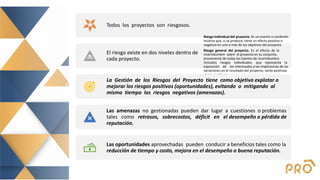CONCEPTOS
CLAVE
Todos los proyectos son riesgosos.
El riesgo existe en dos niveles dentro de
cada proyecto.
Riesgo individual del proyecto. Es un evento o condición
incierta que, si se produce, tiene un efecto positivo o
negativo en uno o más de los objetivos del proyecto.
Riesgo general del proyecto. Es el efecto de la
incertidumbre sobre el proyecto en su conjunto,
proveniente de todas las fuentes de incertidumbre
incluidos riesgos individuales, que representa la
exposición de los interesados a las implicancias de las
variaciones en el resultado del proyecto, tanto positivas
como negativas.
La Gestión de los Riesgos del Proyecto tiene como objetivo explotar o
mejorar los riesgos positivos (oportunidades), evitando o mitigando al
mismo tiempo los riesgos negativos (amenazas).
Las amenazas no gestionadas pueden dar lugar a cuestiones o problemas
tales como retrasos, sobrecostos, déficit en el desempeño o pérdida de
reputación.
Las oportunidades aprovechadas pueden conducir a beneficios tales como la
reducción de tiempo y costo, mejora en el desempeño o buena reputación.
 