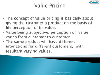 Value Pricing

• The concept of value pricing is basically about
  giving the customer a product on the basis of
  his perception of its value.
• Value being subjective, perception of value
  varies from customer to customer.
• The same product will have different
  intonations for different customers, with
  resultant varying values.




                            PAAATH Group 2,Section 1   3
 