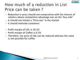    Reduction in price should not compromise with the interest of
    retailers whose competitive advantage was on the “buy side”
   It should not initiate a “Price war” in the market
   It should motivate customers

   Profit margin of LDL is 26.5%
   Profit margin of Coffee is 6.5%
   Therefore, list price of LDL can be reduced whereas the same
    is not possible for coffee




                                    PAAATH Group 2,Section 1        4
 