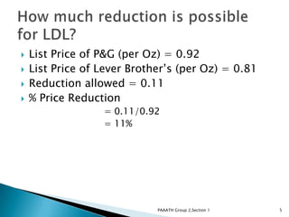    List Price of P&G (per Oz) = 0.92
   List Price of Lever Brother’s (per Oz) = 0.81
   Reduction allowed = 0.11
   % Price Reduction
                  = 0.11/0.92
                  = 11%




                             PAAATH Group 2,Section 1   5
 