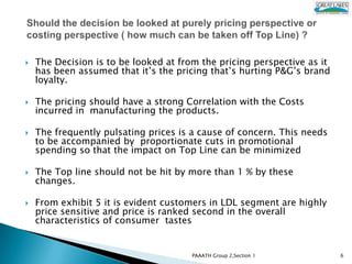    The Decision is to be looked at from the pricing perspective as it
    has been assumed that it’s the pricing that’s hurting P&G’s brand
    loyalty.

   The pricing should have a strong Correlation with the Costs
    incurred in manufacturing the products.

   The frequently pulsating prices is a cause of concern. This needs
    to be accompanied by proportionate cuts in promotional
    spending so that the impact on Top Line can be minimized

   The Top line should not be hit by more than 1 % by these
    changes.

   From exhibit 5 it is evident customers in LDL segment are highly
    price sensitive and price is ranked second in the overall
    characteristics of consumer tastes.


                                       PAAATH Group 2,Section 1          6
 