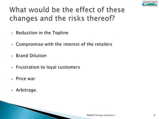    Reduction in the Topline

   Compromise with the interest of the retailers

   Brand Dilution

   Frustration to loyal customers

   Price war

   Arbitrage.




                                     PAAATH Group 2,Section 1   8
 