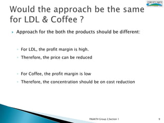    Approach for the both the products should be different:


    ◦ For LDL, the profit margin is high.
    ◦ Therefore, the price can be reduced


    ◦ For Coffee, the profit margin is low
    ◦ Therefore, the concentration should be on cost reduction




                                            PAAATH Group 2,Section 1   9
 
