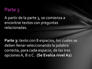 Parte 3
A partir de la parte 3, se comienza a
encontrar textos con preguntas
relacionadas.

Parte 3: texto con 8 espacios, los cuales se
deben llenar seleccionando la palabra
correcta, para cada espacio, de las tres
opciones A, B o C. (Se Evalúa nivel A2)

 
