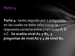 Parte 4
Parte 4: texto seguido por 7 preguntas,
en las cuales se debe seleccionar la
respuesta correcta entre 3 opciones A, B
o C. Se evalúa nivel A2 y B1, 3
preguntas de nivel A2 y 4 de nivel B1.

 