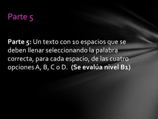 Parte 5
Parte 5: Un texto con 10 espacios que se
deben llenar seleccionando la palabra
correcta, para cada espacio, de las cuatro
opciones A, B, C o D. (Se evalúa nivel B1)

 