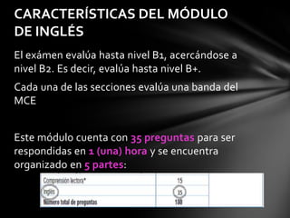 CARACTERÍSTICAS DEL MÓDULO
DE INGLÉS
El exámen evalúa hasta nivel B1, acercándose a
nivel B2. Es decir, evalúa hasta nivel B+.
Cada una de las secciones evalúa una banda del
MCE
Este módulo cuenta con 35 preguntas para ser
respondidas en 1 (una) hora y se encuentra
organizado en 5 partes:

 