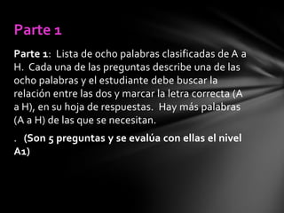Parte 1
Parte 1: Lista de ocho palabras clasificadas de A a
H. Cada una de las preguntas describe una de las
ocho palabras y el estudiante debe buscar la
relación entre las dos y marcar la letra correcta (A
a H), en su hoja de respuestas. Hay más palabras
(A a H) de las que se necesitan.
. (Son 5 preguntas y se evalúa con ellas el nivel
A1)

 